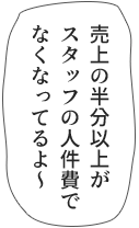 売上の半分以上がスタッフの人件費でなくなってるよ~